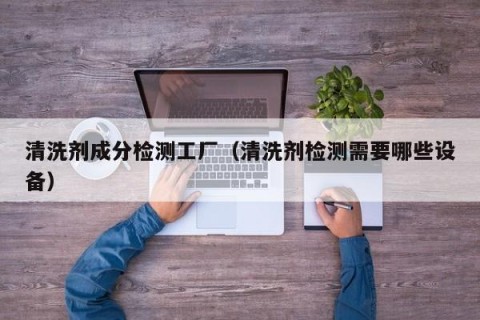 清洗剂成分检测工厂（清洗剂检测需要哪些设备）