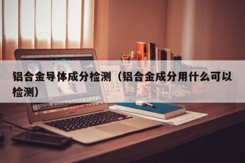 铝合金导体成分检测（铝合金成分用什么可以检测）