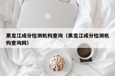 黑龙江成分检测机构查询（黑龙江成分检测机构查询网）