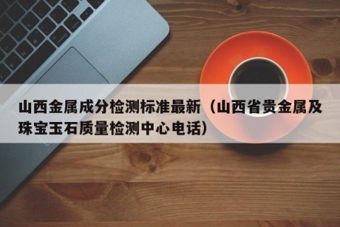 山西金属成分检测标准最新（山西省贵金属及珠宝玉石质量检测中心电话）