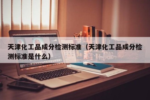 天津化工品成分检测标准（天津化工品成分检测标准是什么）