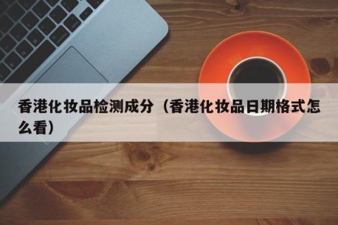 香港化妆品检测成分（香港化妆品日期格式怎么看）