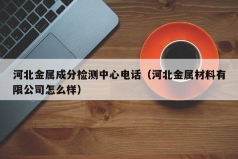 河北金属成分检测中心电话（河北金属材料有限公司怎么样）