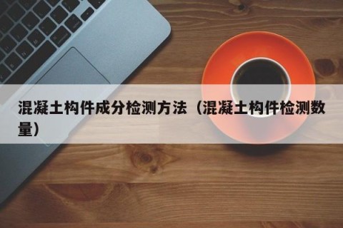 混凝土构件成分检测方法（混凝土构件检测数量）