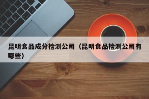 昆明食品成分检测公司（昆明食品检测公司有哪些）