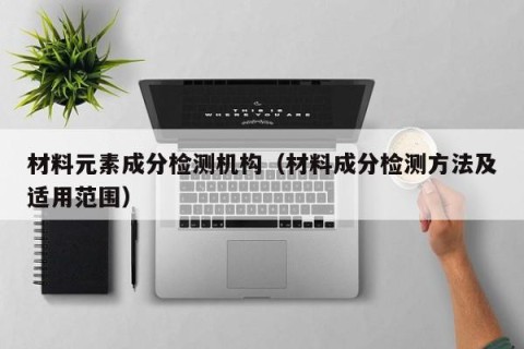 材料元素成分检测机构（材料成分检测方法及适用范围）