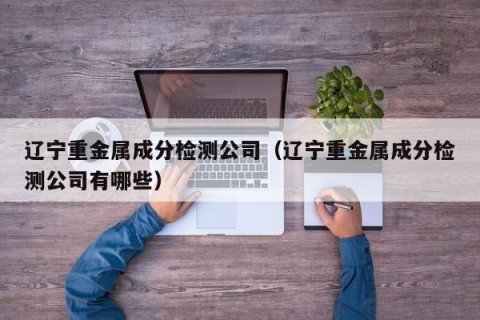 辽宁重金属成分检测公司（辽宁重金属成分检测公司有哪些）