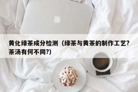 黄化绿茶成分检测（绿茶与黄茶的制作工艺?茶汤有何不同?）