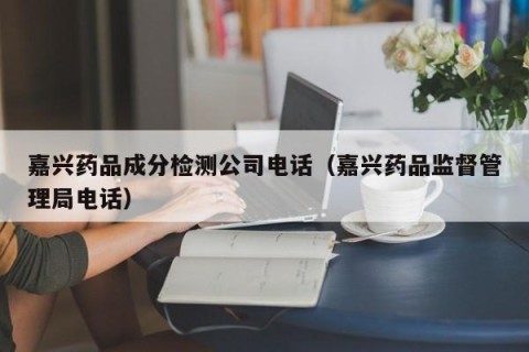 嘉兴药品成分检测公司电话（嘉兴药品监督管理局电话）