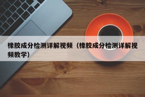 橡胶成分检测详解视频（橡胶成分检测详解视频教学）