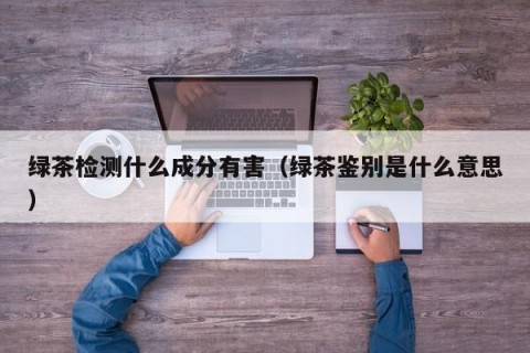 绿茶检测什么成分有害（绿茶鉴别是什么意思）