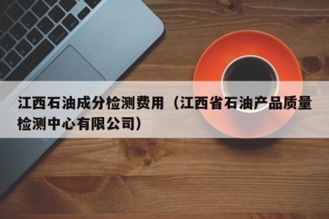 江西石油成分检测费用（江西省石油产品质量检测中心有限公司）