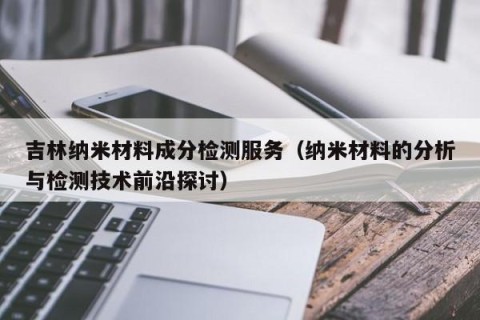 吉林纳米材料成分检测服务（纳米材料的分析与检测技术前沿探讨）