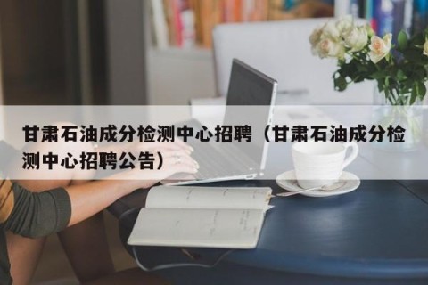 甘肃石油成分检测中心招聘（甘肃石油成分检测中心招聘公告）