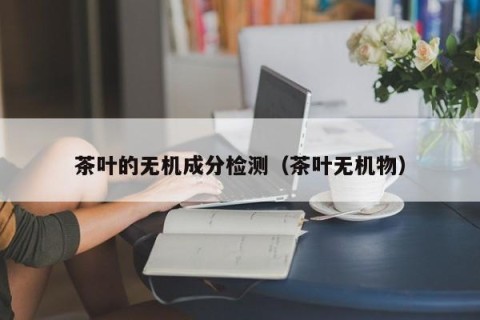 茶叶的无机成分检测（茶叶无机物）