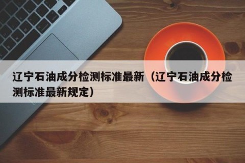 辽宁石油成分检测标准最新（辽宁石油成分检测标准最新规定）