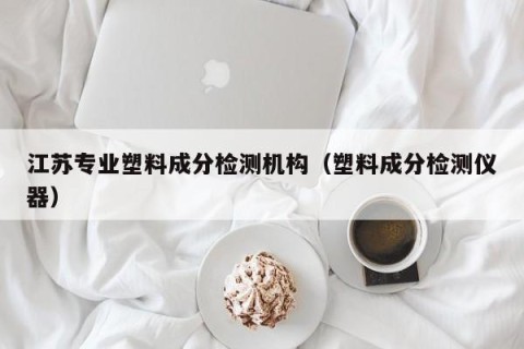 江苏专业塑料成分检测机构（塑料成分检测仪器）