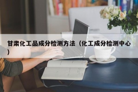 甘肃化工品成分检测方法（化工成分检测中心）