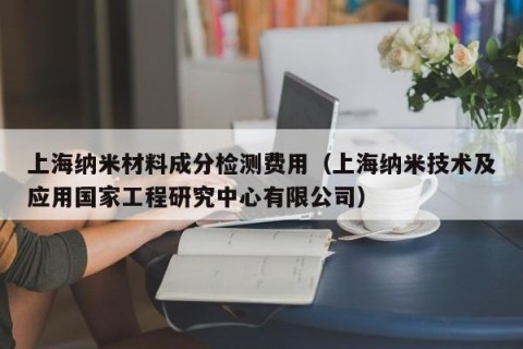 上海纳米材料成分检测费用（上海纳米技术及应用国家工程研究中心有限公司）