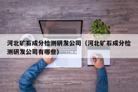 河北矿石成分检测研发公司（河北矿石成分检测研发公司有哪些）