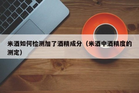 米酒如何检测加了酒精成分（米酒中酒精度的测定）