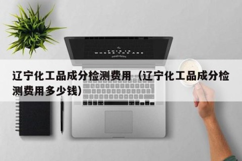 辽宁化工品成分检测费用（辽宁化工品成分检测费用多少钱）