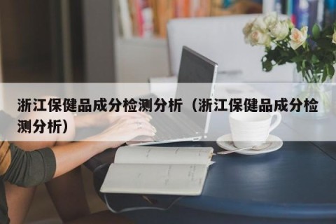 浙江保健品成分检测分析（浙江保健品成分检测分析）