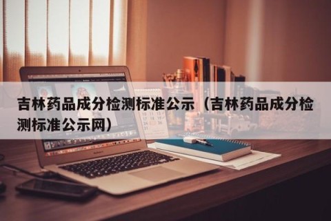 吉林药品成分检测标准公示（吉林药品成分检测标准公示网）