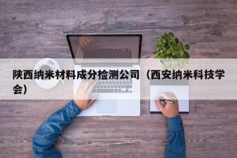 陕西纳米材料成分检测公司（西安纳米科技学会）