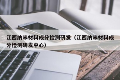 江西纳米材料成分检测研发（江西纳米材料成分检测研发中心）