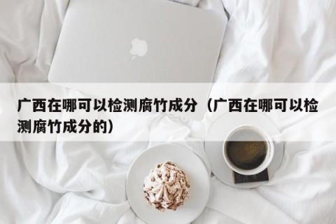 广西在哪可以检测腐竹成分（广西在哪可以检测腐竹成分的）