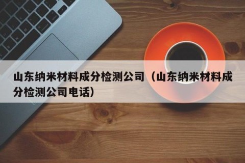 山东纳米材料成分检测公司（山东纳米材料成分检测公司电话）