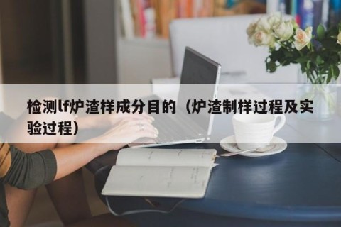 检测lf炉渣样成分目的（炉渣制样过程及实验过程）