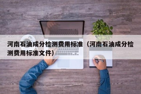 河南石油成分检测费用标准（河南石油成分检测费用标准文件）