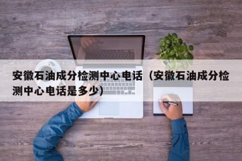 安徽石油成分检测中心电话（安徽石油成分检测中心电话是多少）