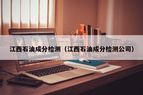 江西石油成分检测（江西石油成分检测公司）