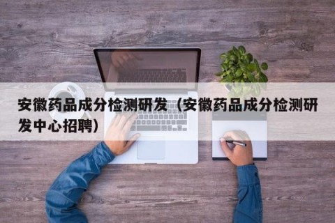 安徽药品成分检测研发（安徽药品成分检测研发中心招聘）