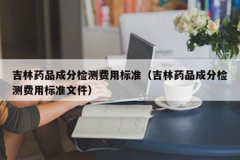 吉林药品成分检测费用标准（吉林药品成分检测费用标准文件）