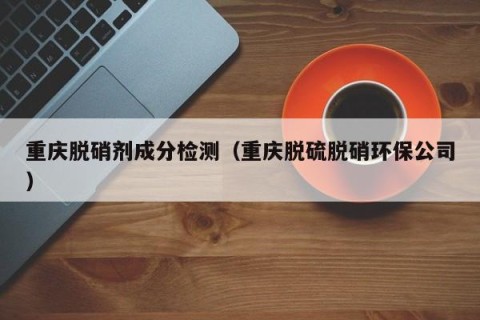 重庆脱硝剂成分检测（重庆脱硫脱硝环保公司）