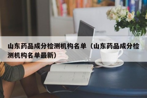 山东药品成分检测机构名单（山东药品成分检测机构名单最新）