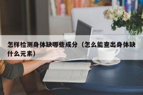 怎样检测身体缺哪些成分（怎么能查出身体缺什么元素）