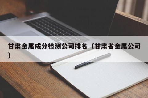 甘肃金属成分检测公司排名（甘肃省金属公司）