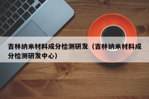 吉林纳米材料成分检测研发（吉林纳米材料成分检测研发中心）