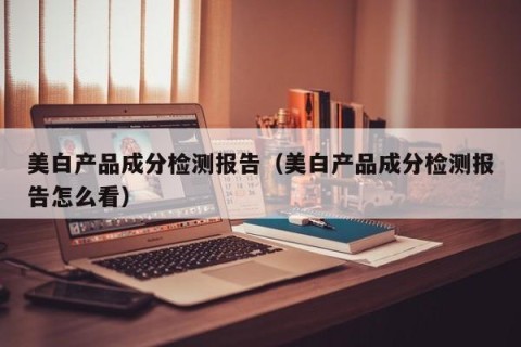 美白产品成分检测报告（美白产品成分检测报告怎么看）