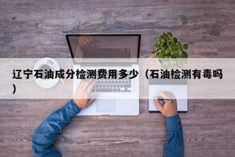 辽宁石油成分检测费用多少（石油检测有毒吗）