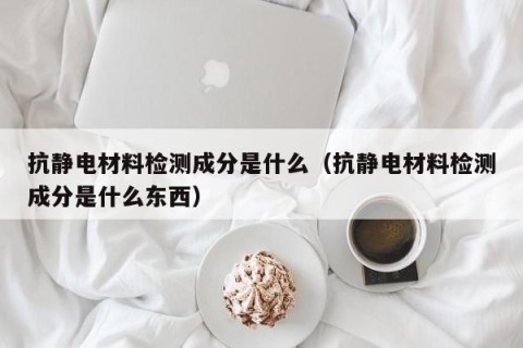 抗静电材料检测成分是什么（抗静电材料检测成分是什么东西）