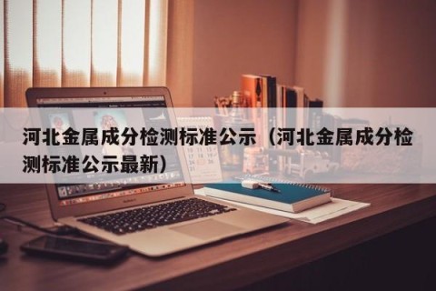 河北金属成分检测标准公示（河北金属成分检测标准公示最新）