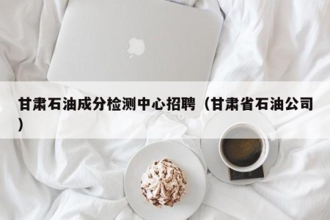 甘肃石油成分检测中心招聘（甘肃省石油公司）