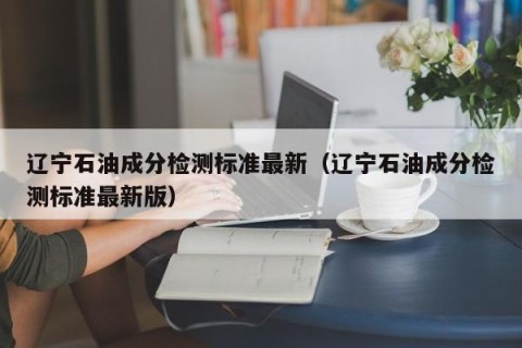 辽宁石油成分检测标准最新（辽宁石油成分检测标准最新版）