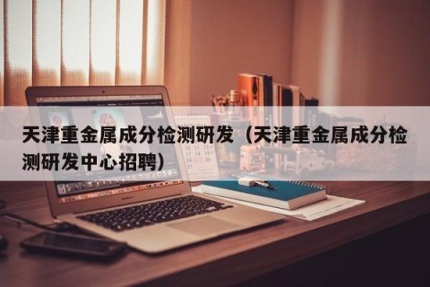 天津重金属成分检测研发（天津重金属成分检测研发中心招聘）